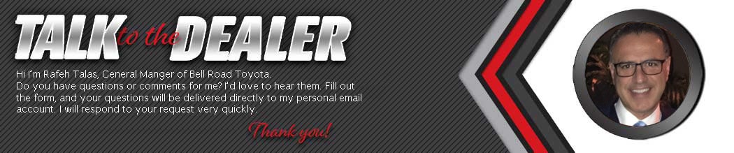 Talk to the dealer. Hi I'm Rafeh Talas, General Manger of Bell Road Toyota. Do you have questions or comments for me? I'd love to hear them. Fill out the form, and your questions will be delivered directly to my personal email account. I will respond to your request very quickly. thank you. text with image of Rafeh